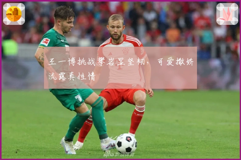 王一博挑战攀岩显坚韧，可爱撒娇流露真性情