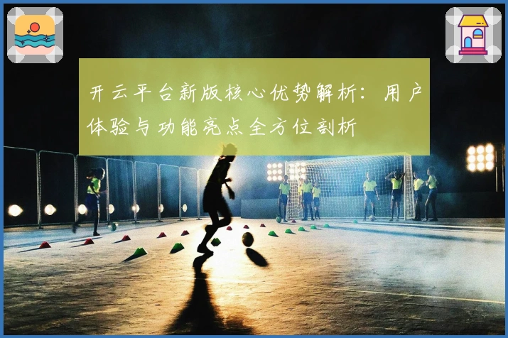开云平台新版核心优势解析：用户体验与功能亮点全方位剖析