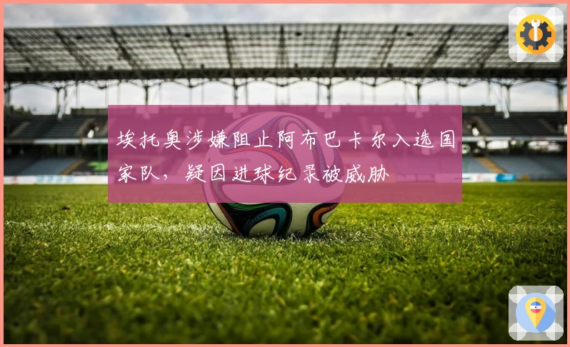 埃托奥涉嫌阻止阿布巴卡尔入选国家队，疑因进球纪录被威胁