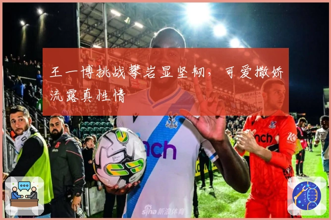 王一博挑战攀岩显坚韧，可爱撒娇流露真性情