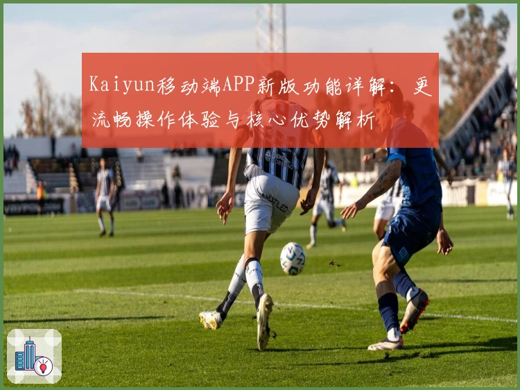 Kaiyun移动端APP新版功能详解：更流畅操作体验与核心优势解析