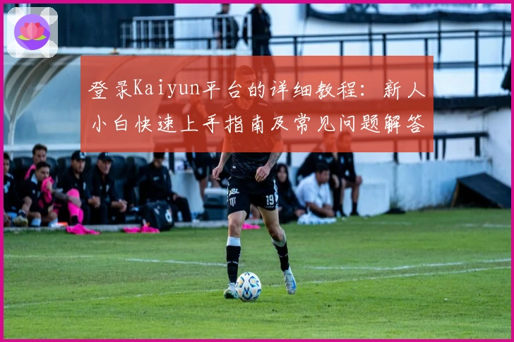 登录Kaiyun平台的详细教程：新人小白快速上手指南及常见问题解答