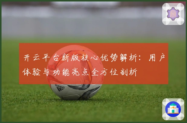 开云平台新版核心优势解析：用户体验与功能亮点全方位剖析