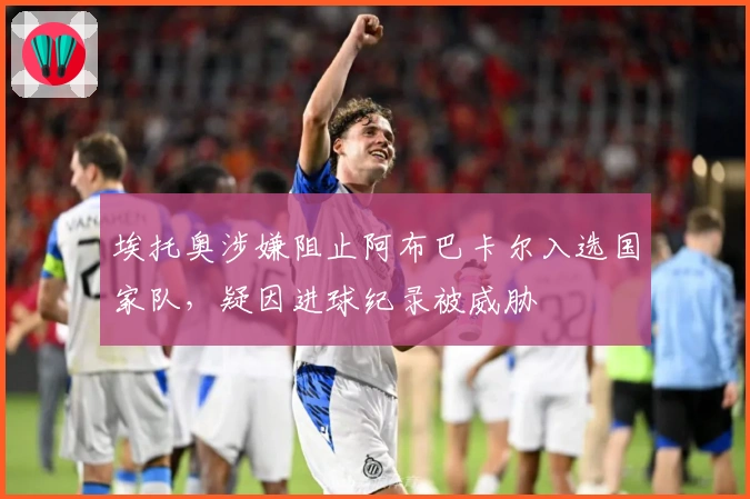 埃托奥涉嫌阻止阿布巴卡尔入选国家队，疑因进球纪录被威胁