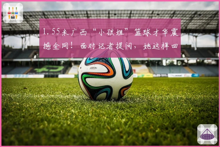 1.55米广西“小孩姐”篮球才华震撼全网！面对记者提问，她这样回应……